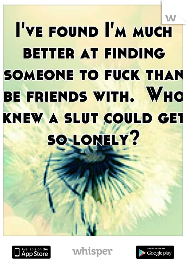 I've found I'm much better at finding someone to fuck than be friends with.  Who knew a slut could get so lonely?