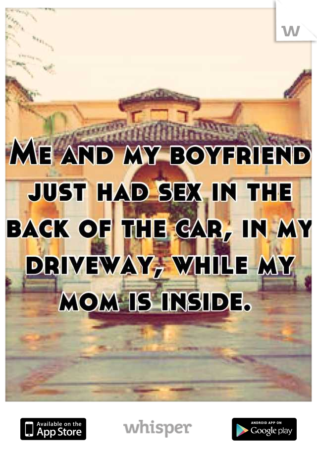 Me and my boyfriend just had sex in the back of the car, in my driveway, while my mom is inside. 