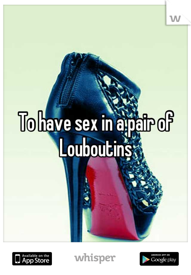 To have sex in a pair of 
Louboutins