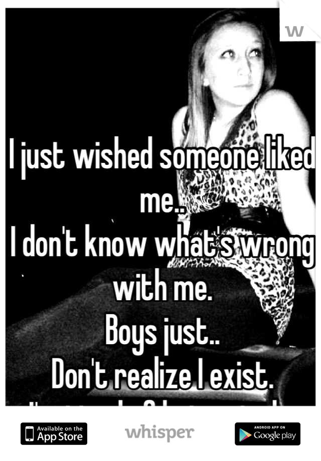 I just wished someone liked me..
I don't know what's wrong with me.
Boys just..
Don't realize I exist. 
I'm tired of being single.