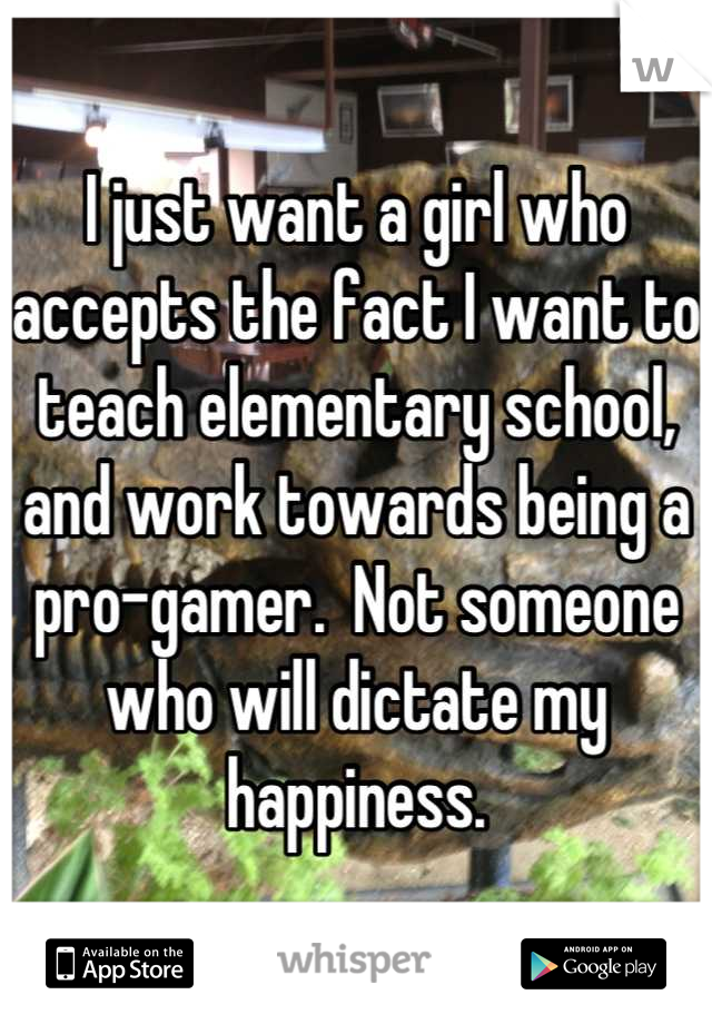 I just want a girl who accepts the fact I want to teach elementary school, and work towards being a pro-gamer.  Not someone who will dictate my happiness.