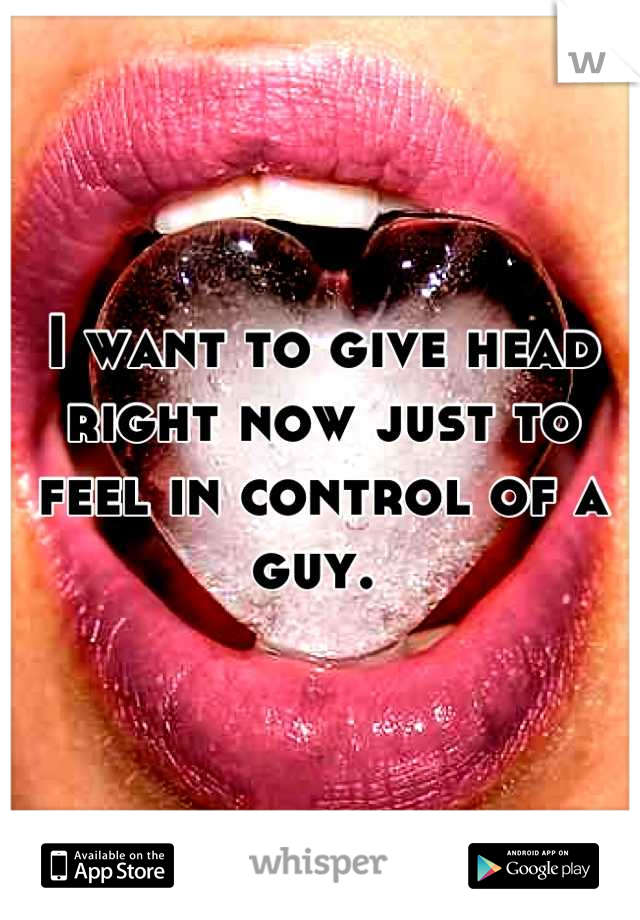 I want to give head right now just to feel in control of a guy. 