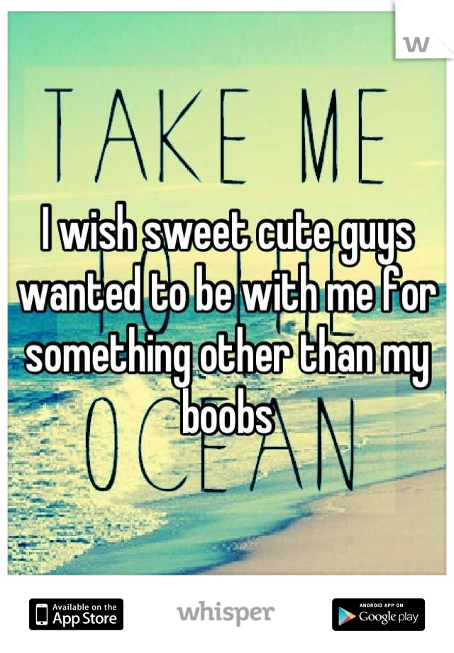 I wish sweet cute guys wanted to be with me for something other than my boobs