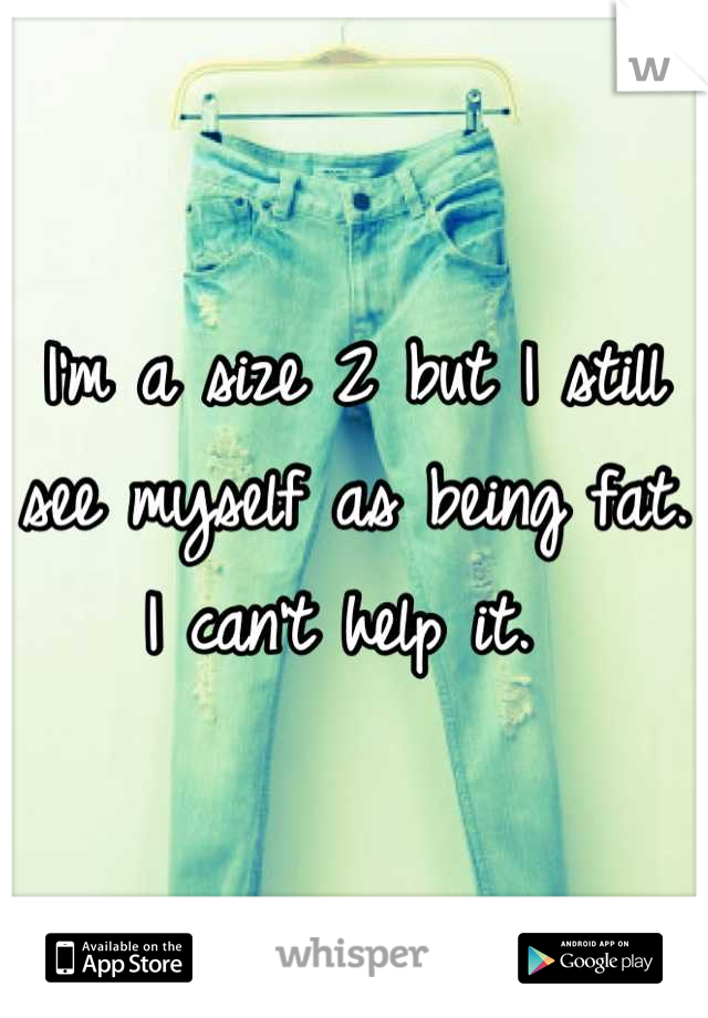 I'm a size 2 but I still see myself as being fat. I can't help it. 