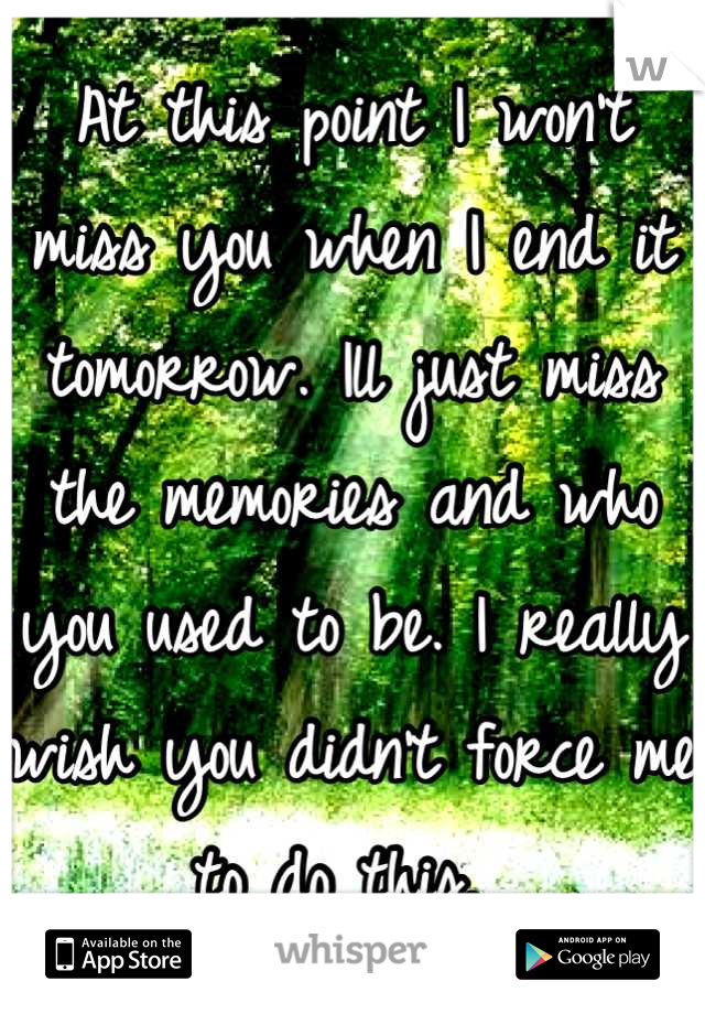 At this point I won't miss you when I end it tomorrow. Ill just miss the memories and who you used to be. I really wish you didn't force me to do this. 