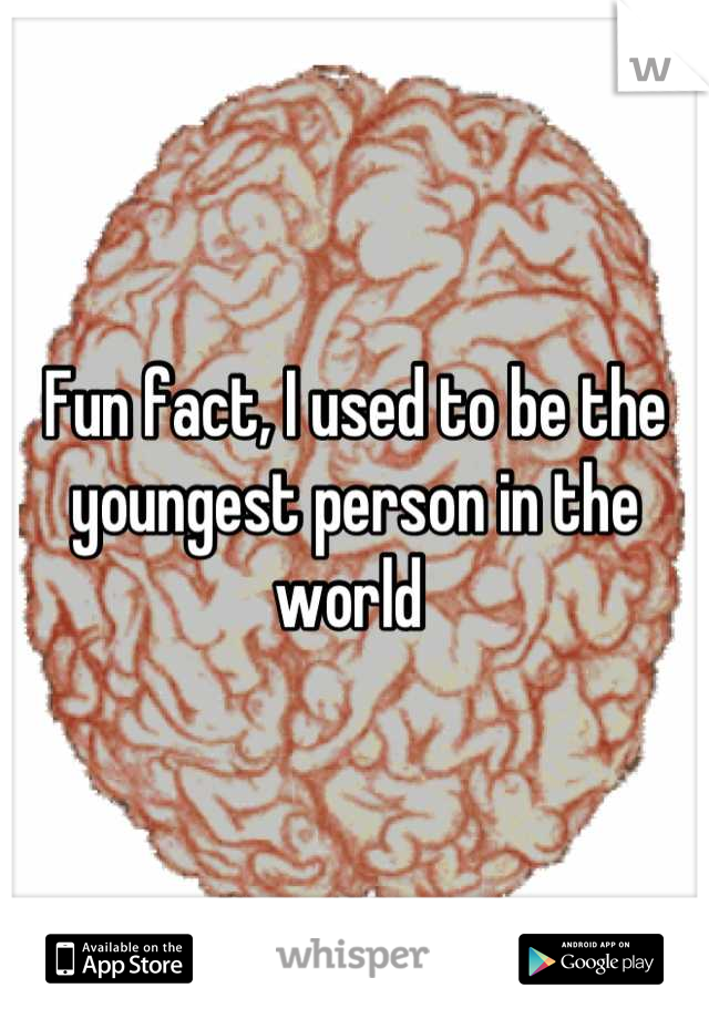 Fun fact, I used to be the youngest person in the world 
