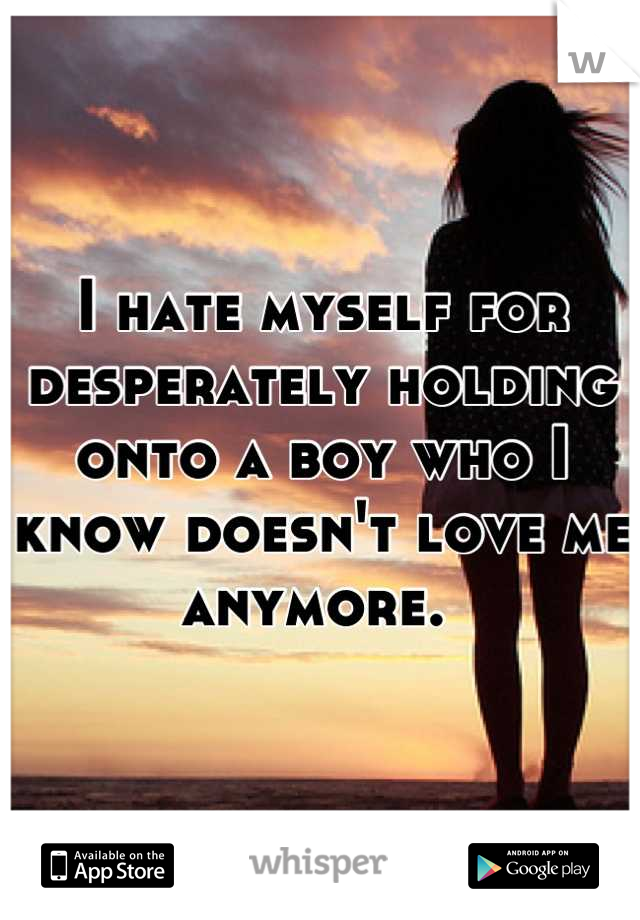 I hate myself for desperately holding onto a boy who I know doesn't love me anymore. 