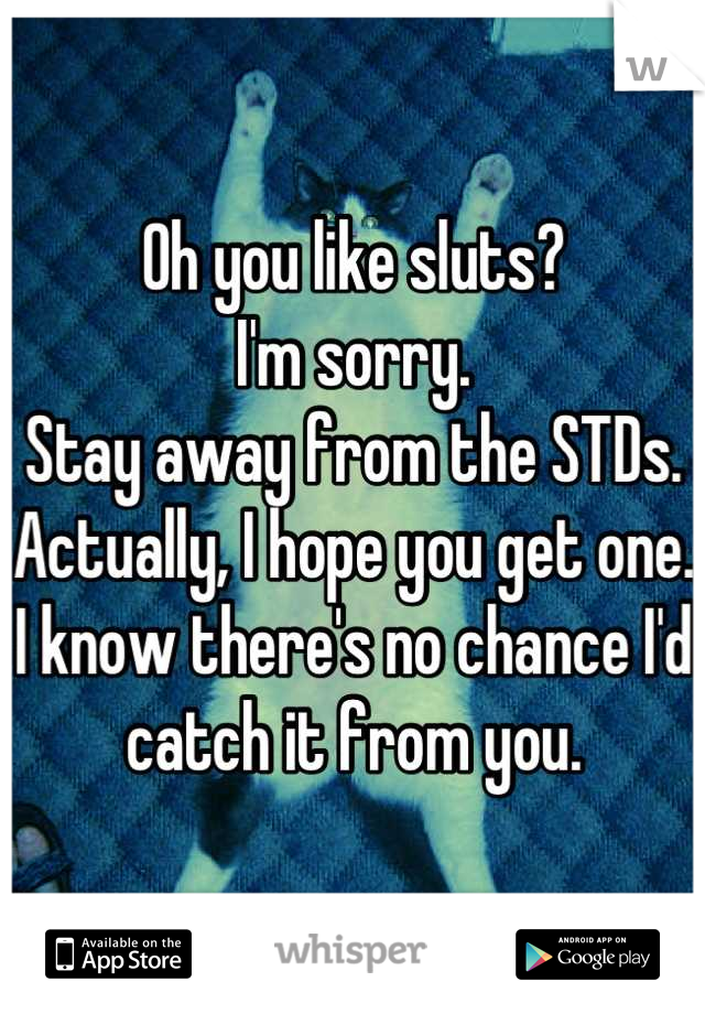 Oh you like sluts? 
I'm sorry.
Stay away from the STDs.
Actually, I hope you get one. I know there's no chance I'd catch it from you.