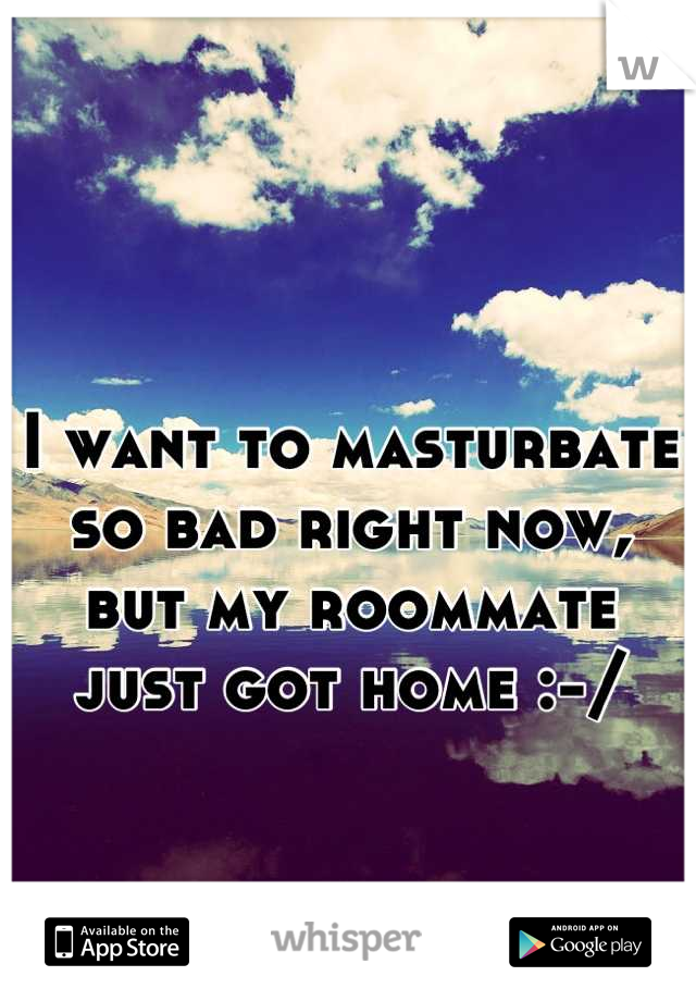 I want to masturbate so bad right now, but my roommate just got home :-/