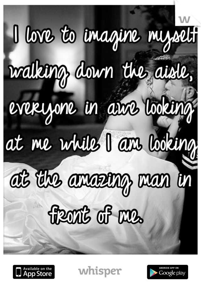  I love to imagine myself walking down the aisle, everyone in awe looking at me while I am looking at the amazing man in front of me. 