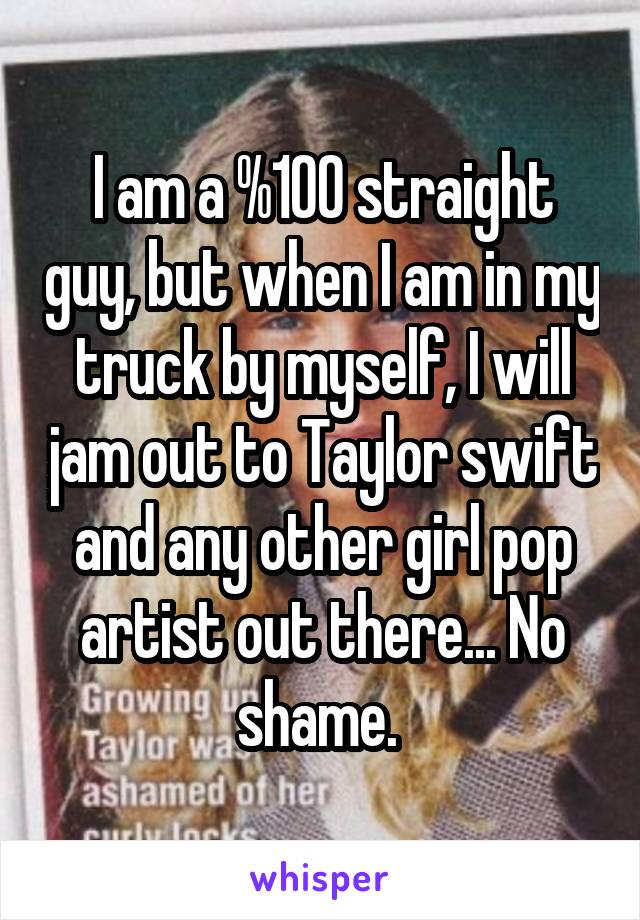 I am a %100 straight guy, but when I am in my truck by myself, I will jam out to Taylor swift and any other girl pop artist out there... No shame. 