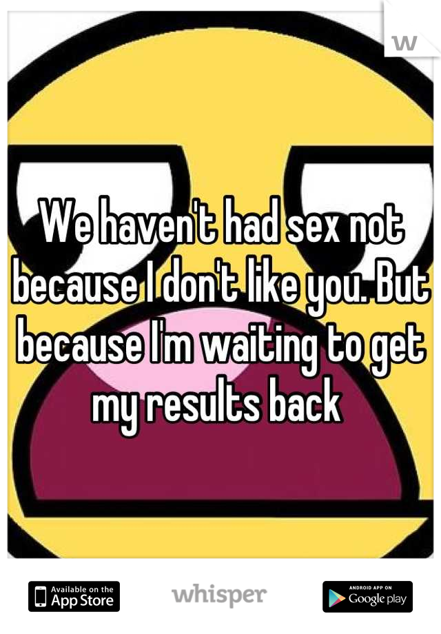 We haven't had sex not because I don't like you. But because I'm waiting to get my results back 