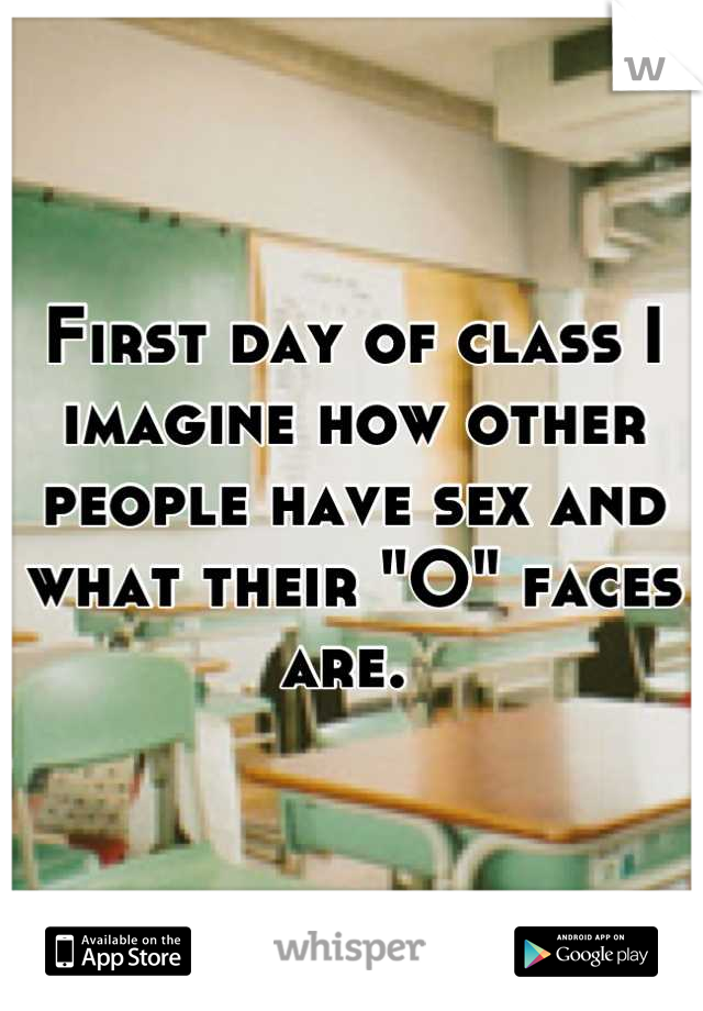 First day of class I imagine how other people have sex and what their "O" faces are. 