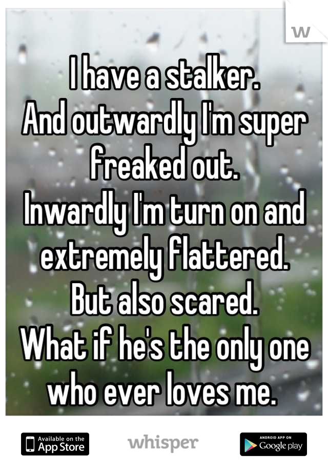 I have a stalker.
And outwardly I'm super freaked out. 
Inwardly I'm turn on and extremely flattered.
But also scared. 
What if he's the only one who ever loves me. 