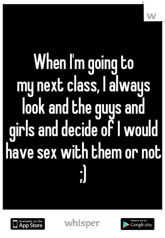 When I'm going to 
my next class, I always 
look and the guys and 
girls and decide of I would 
have sex with them or not ;)