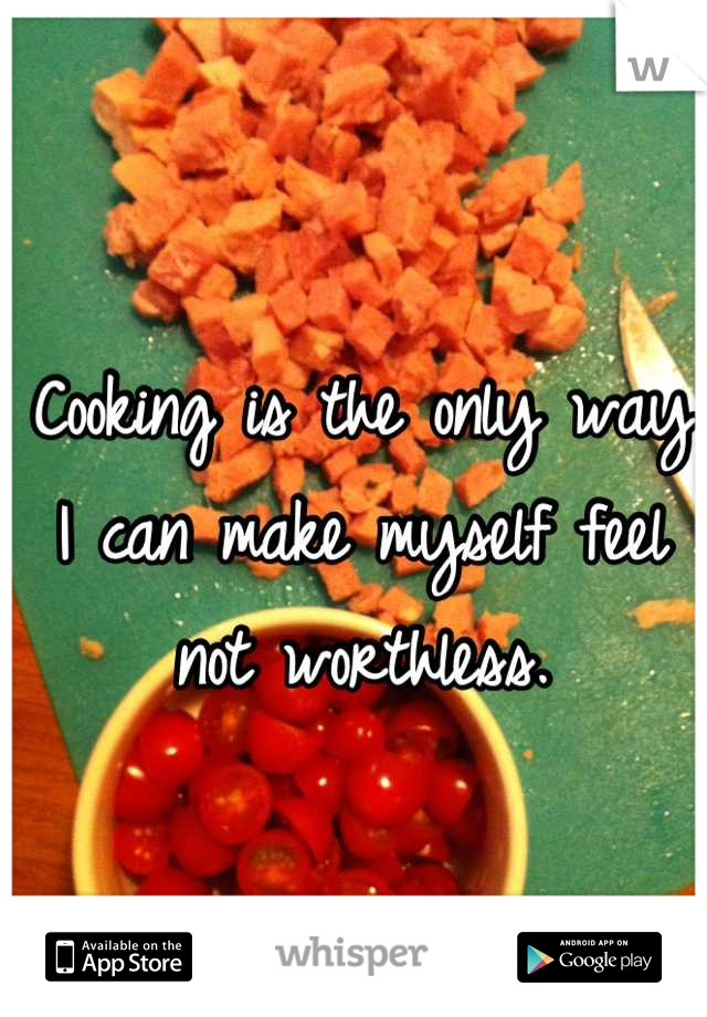 Cooking is the only way I can make myself feel not worthless.