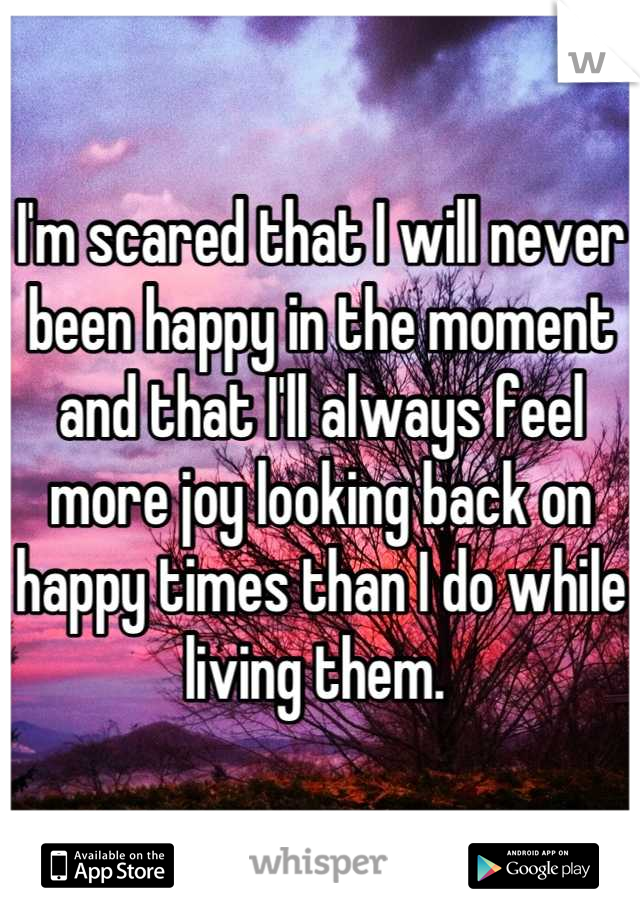 I'm scared that I will never been happy in the moment and that I'll always feel more joy looking back on happy times than I do while living them. 