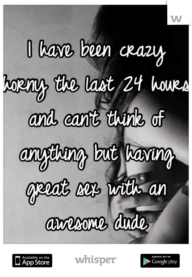 I have been crazy horny the last 24 hours and can't think of anything but having great sex with an awesome dude