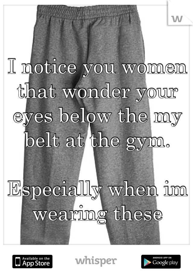 I notice you women that wonder your eyes below the my belt at the gym.

Especially when im wearing these