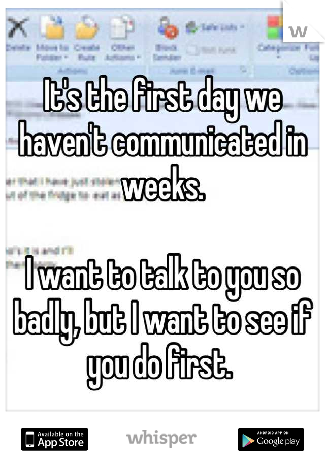 It's the first day we haven't communicated in weeks.

I want to talk to you so badly, but I want to see if you do first. 