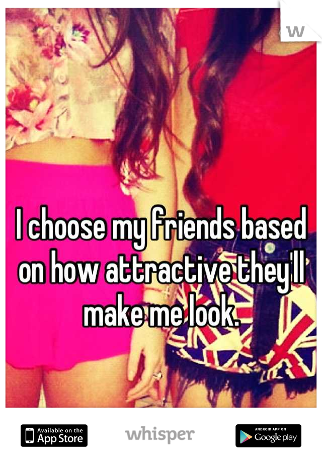 I choose my friends based on how attractive they'll make me look.