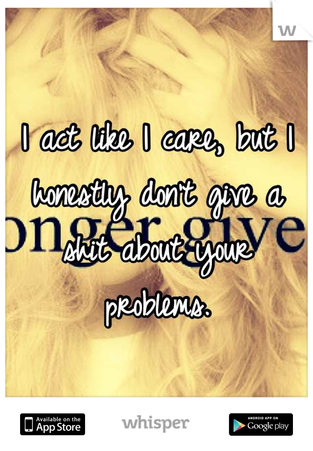 I act like I care, but I honestly don't give a shit about your problems.