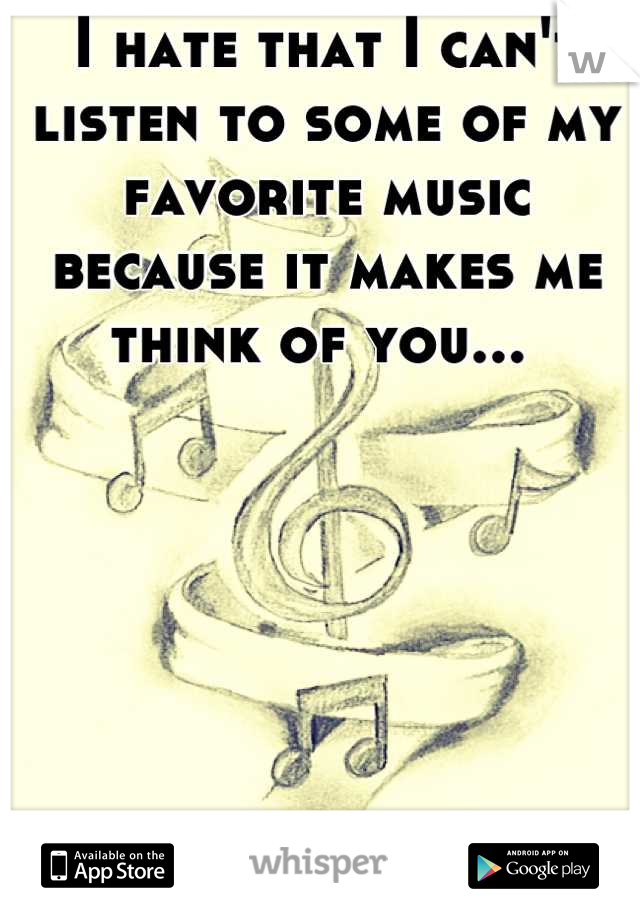 I hate that I can't listen to some of my favorite music because it makes me think of you... 