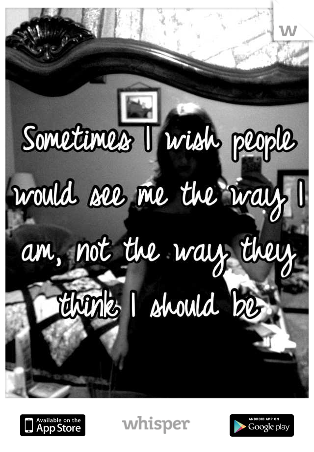 Sometimes I wish people would see me the way I am, not the way they think I should be