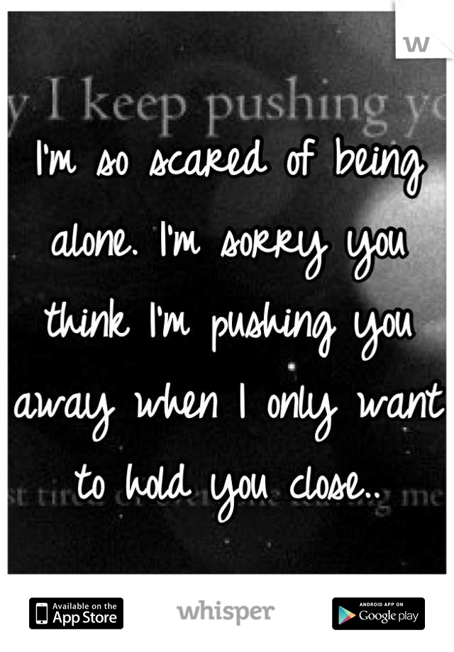 I'm so scared of being alone. I'm sorry you think I'm pushing you away when I only want to hold you close..