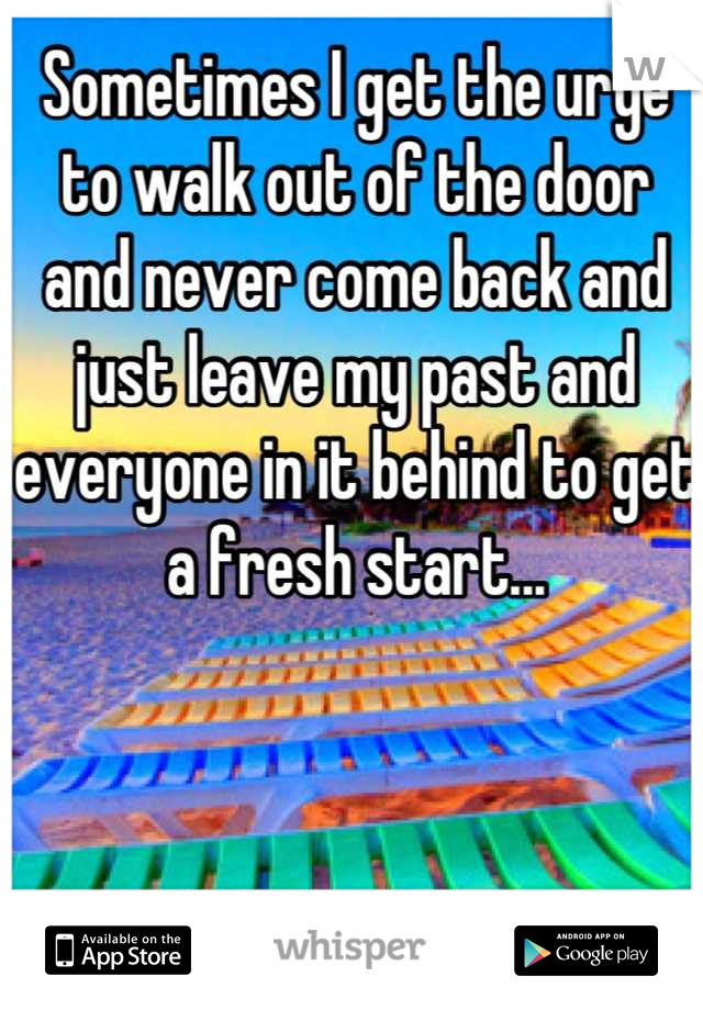 Sometimes I get the urge to walk out of the door and never come back and just leave my past and everyone in it behind to get a fresh start...