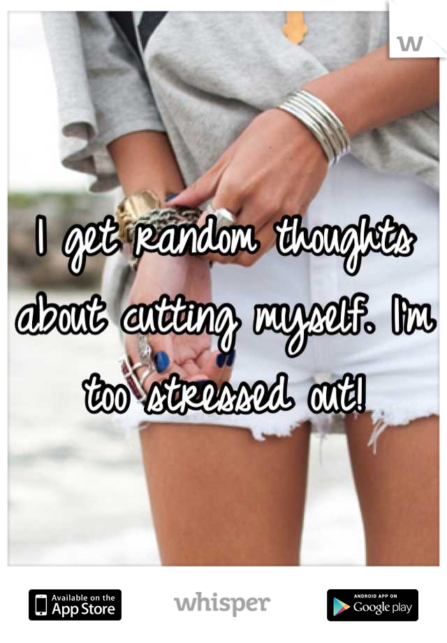 I get random thoughts about cutting myself. I'm too stressed out!