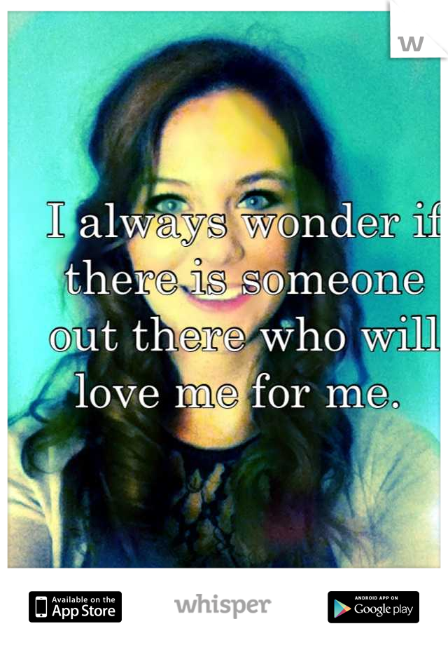 I always wonder if there is someone out there who will love me for me. 