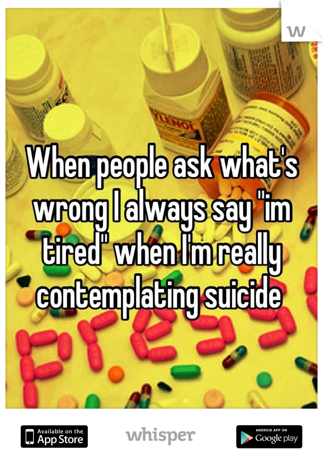 When people ask what's wrong I always say "im tired" when I'm really contemplating suicide 