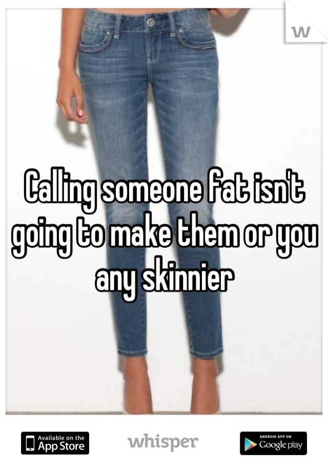 Calling someone fat isn't going to make them or you any skinnier