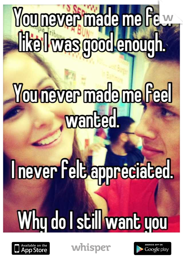 You never made me feel like I was good enough. 

You never made me feel wanted. 

I never felt appreciated. 

Why do I still want you then? 