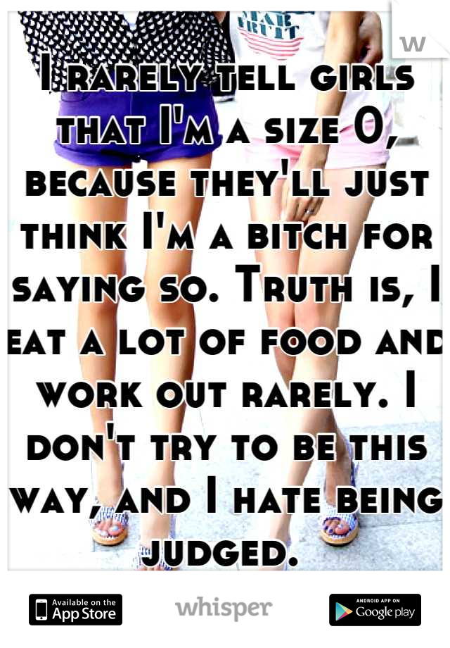 I rarely tell girls that I'm a size 0, because they'll just think I'm a bitch for saying so. Truth is, I eat a lot of food and work out rarely. I don't try to be this way, and I hate being judged. 