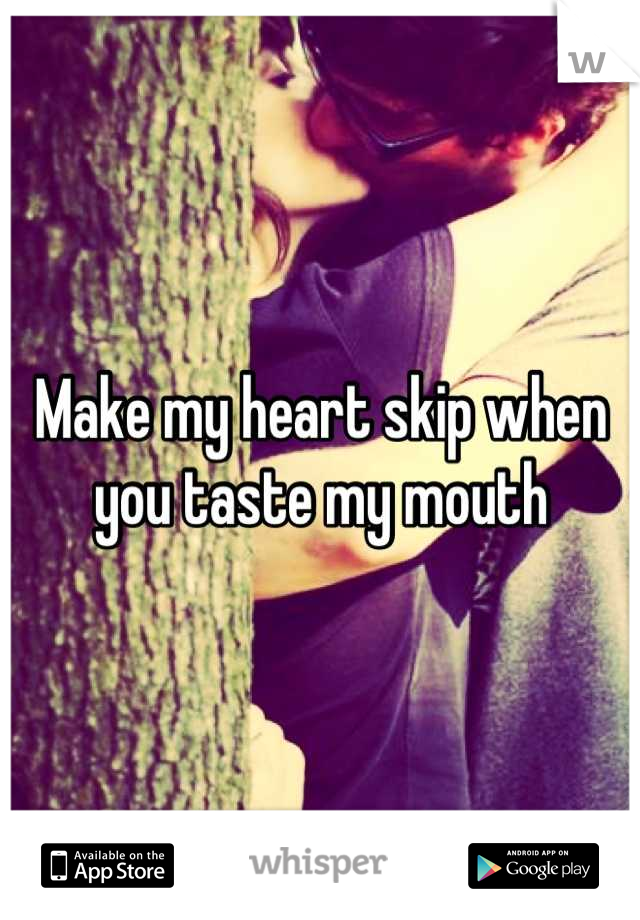 Make my heart skip when you taste my mouth