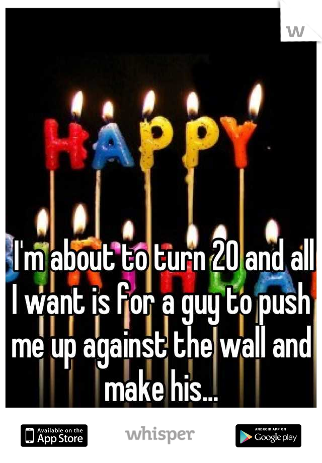  I'm about to turn 20 and all I want is for a guy to push me up against the wall and make his...