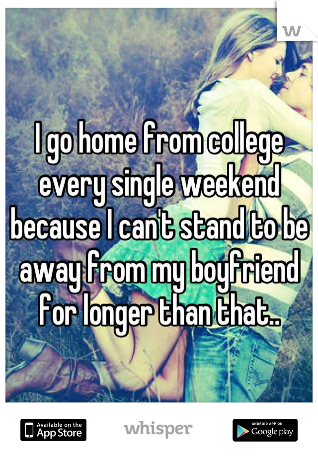 I go home from college every single weekend because I can't stand to be away from my boyfriend for longer than that..