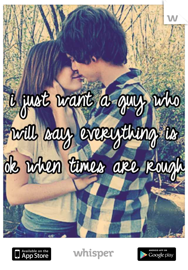 i just want a guy who will say everything is ok when times are rough 
