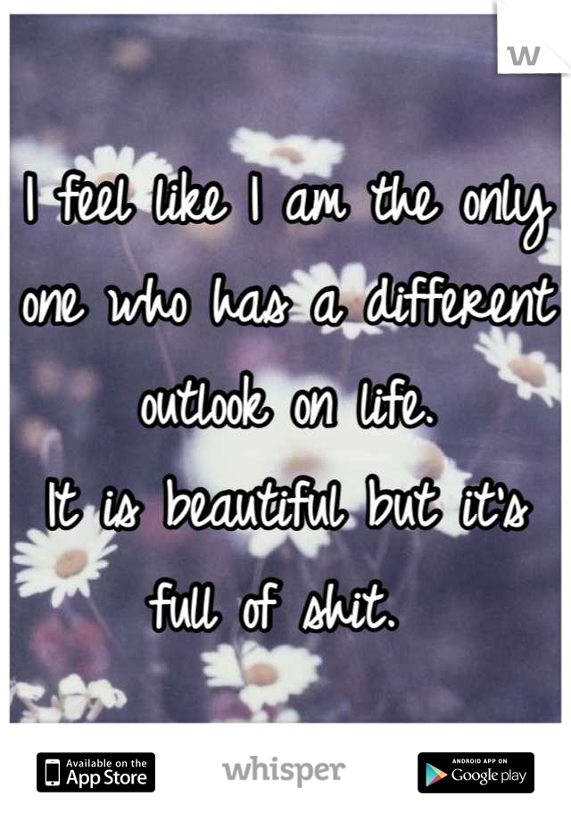 I feel like I am the only one who has a different outlook on life.
It is beautiful but it's full of shit. 