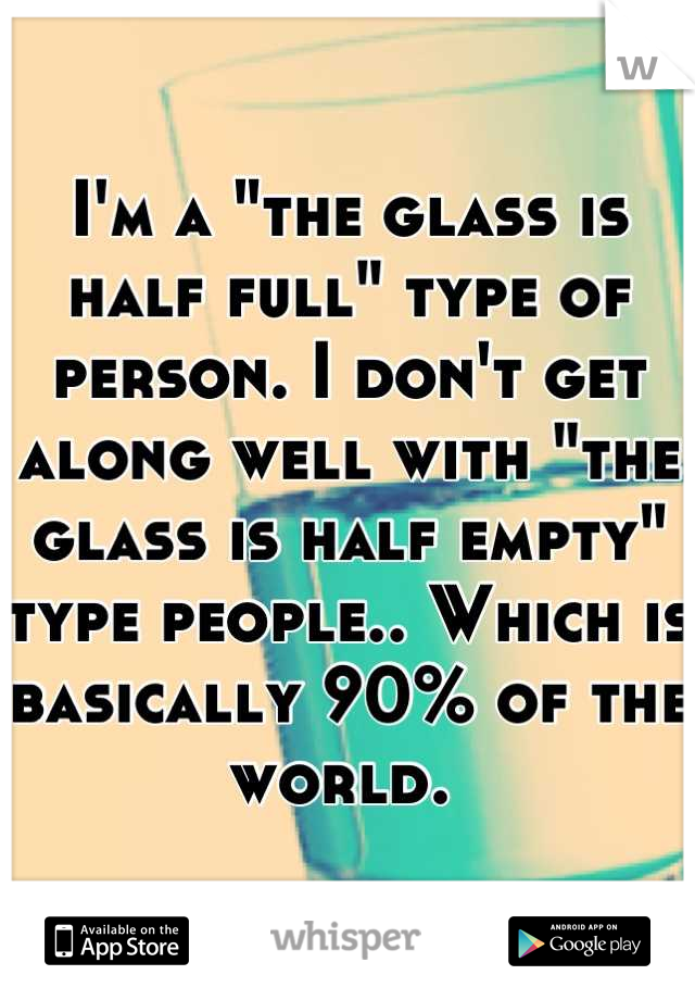 I'm a "the glass is half full" type of person. I don't get along well with "the glass is half empty" type people.. Which is basically 90% of the world. 