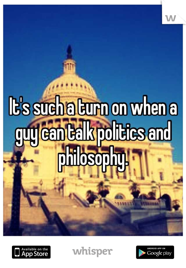 It's such a turn on when a guy can talk politics and philosophy.