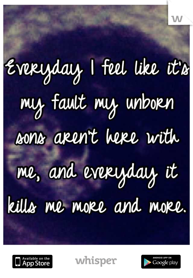 Everyday I feel like it's my fault my unborn sons aren't here with me, and everyday it kills me more and more.