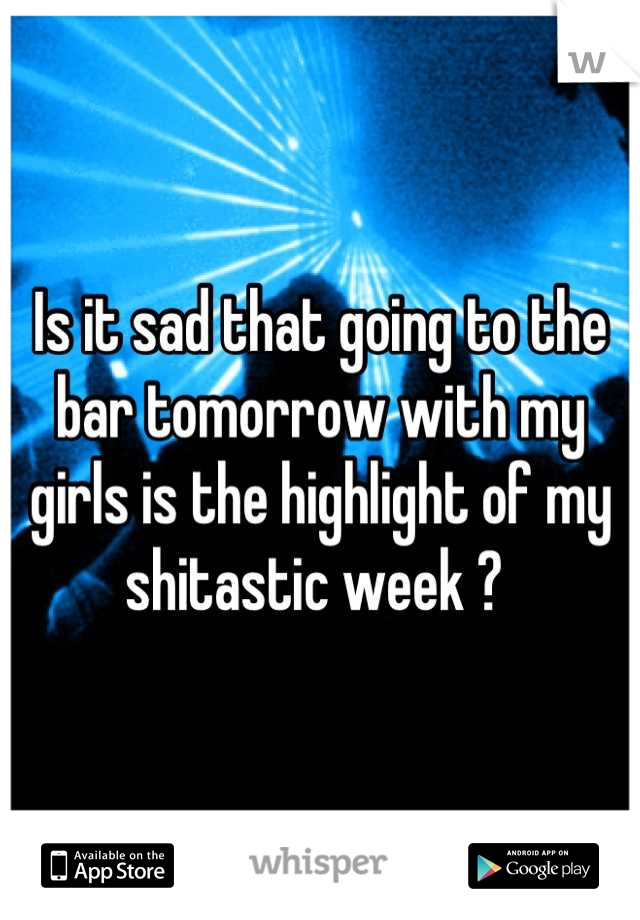 Is it sad that going to the bar tomorrow with my girls is the highlight of my shitastic week ? 