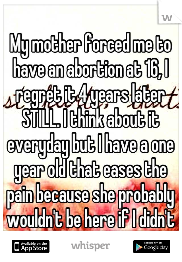 My mother forced me to have an abortion at 16, I regret it 4 years later STILL. I think about it everyday but I have a one year old that eases the pain because she probably wouldn't be here if I didn't