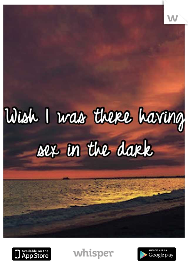 Wish I was there having sex in the dark