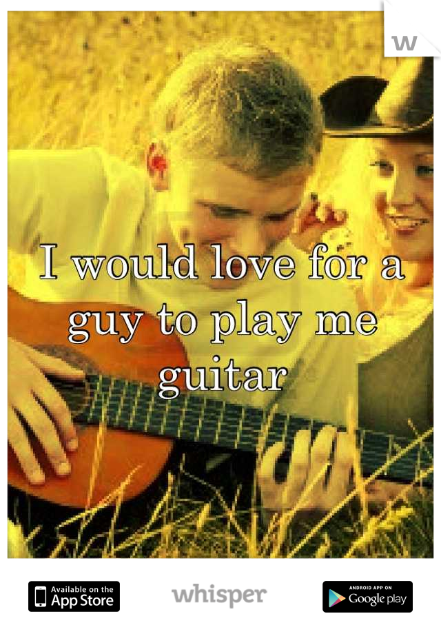 I would love for a guy to play me guitar