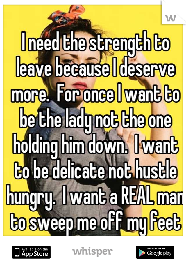 I need the strength to leave because I deserve more.  For once I want to be the lady not the one holding him down.  I want to be delicate not hustle hungry.  I want a REAL man to sweep me off my feet