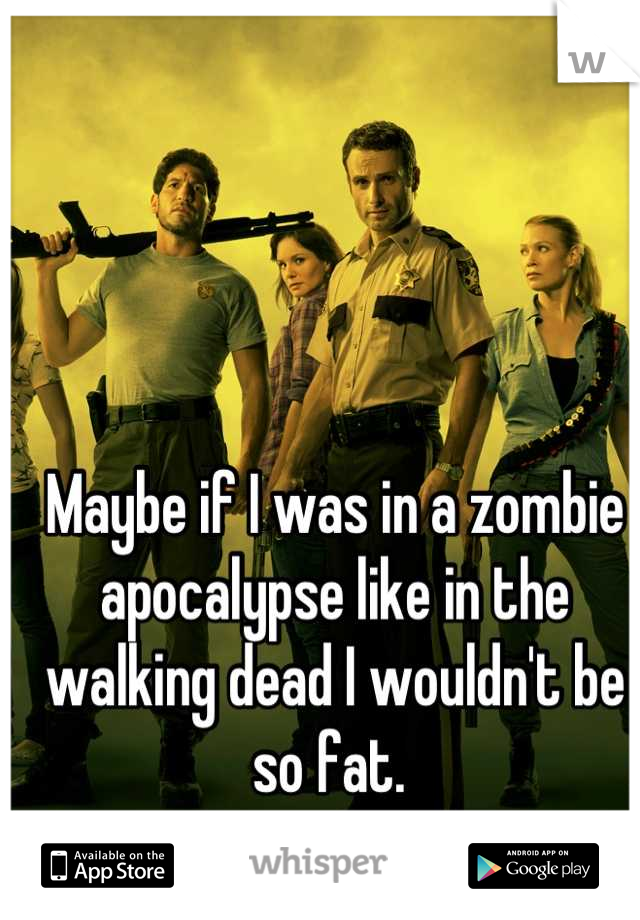 Maybe if I was in a zombie apocalypse like in the walking dead I wouldn't be so fat. 